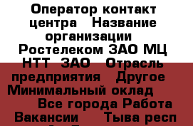 Оператор контакт-центра › Название организации ­ Ростелеком ЗАО МЦ НТТ, ЗАО › Отрасль предприятия ­ Другое › Минимальный оклад ­ 20 000 - Все города Работа » Вакансии   . Тыва респ.,Ак-Довурак г.